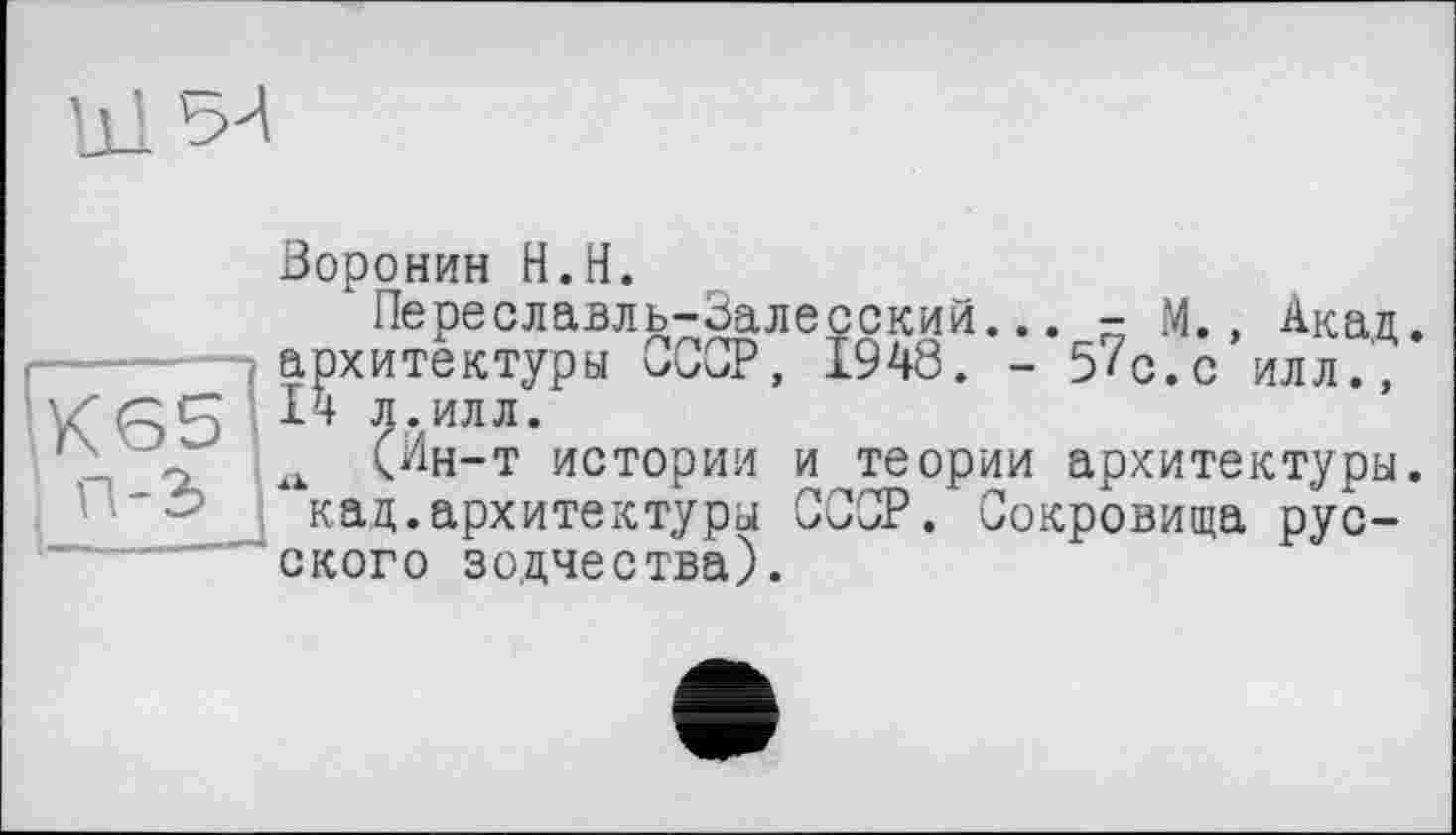 ﻿Ul ЗЛ
Воронин Н.Н.
Переславль-Залесский архитектуры СССР, 1948. 14 л.илл.
= M., Акад.
5'с.с илл.,
(J1H-T истории и теории архитектуры. ‘ кад.архитектуры СССР. Сокровища русского зодчества).